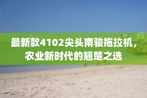最新款4102尖头南骏拖拉机，农业新时代的翘楚之选