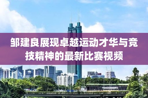 邹建良展现卓越运动才华与竞技精神的最新比赛视频