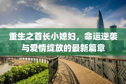 重生之首长小媳妇，命运逆袭与爱情绽放的最新篇章