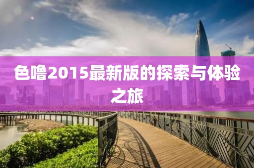 色噜2015最新版的探索与体验之旅