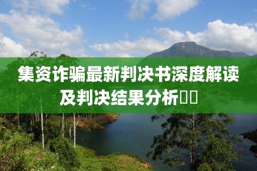 集资诈骗最新判决书深度解读及判决结果分析​​