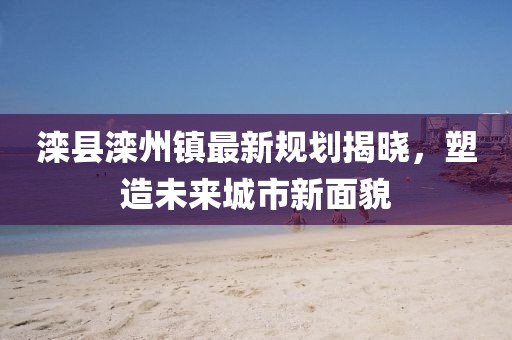 滦县滦州镇最新规划揭晓，塑造未来城市新面貌
