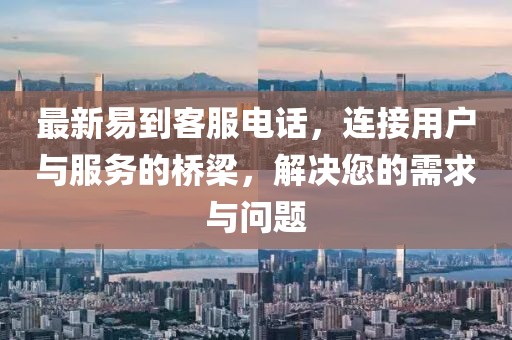 最新易到客服电话，连接用户与服务的桥梁，解决您的需求与问题
