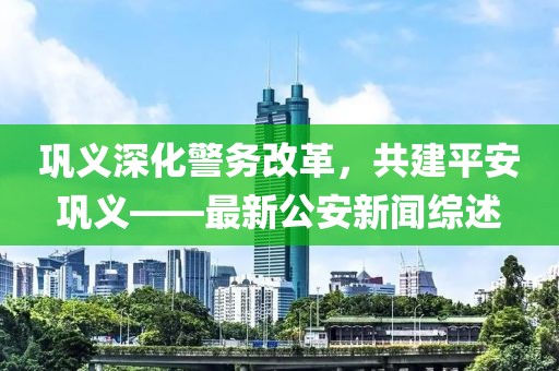 巩义深化警务改革，共建平安巩义——最新公安新闻综述