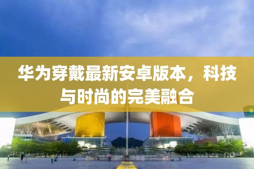 华为穿戴最新安卓版本，科技与时尚的完美融合