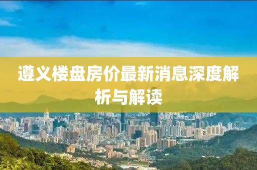 遵义楼盘房价最新消息深度解析与解读