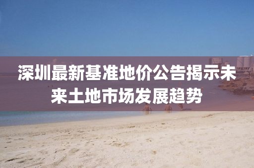 深圳最新基准地价公告揭示未来土地市场发展趋势