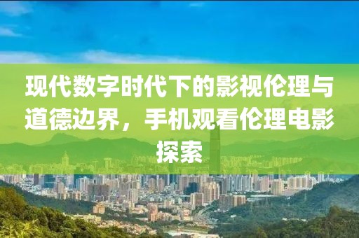 现代数字时代下的影视伦理与道德边界，手机观看伦理电影探索