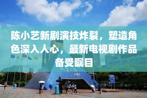 陈小艺新剧演技炸裂，塑造角色深入人心，最新电视剧作品备受瞩目