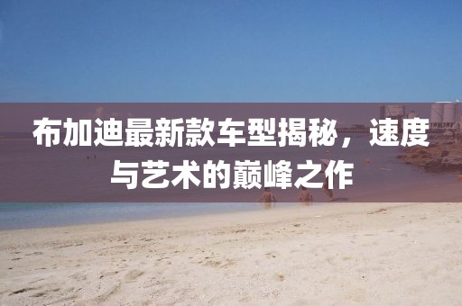 布加迪最新款车型揭秘，速度与艺术的巅峰之作