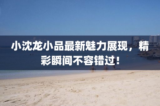 小沈龙小品最新魅力展现，精彩瞬间不容错过！