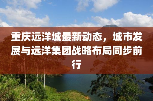 重庆远洋城最新动态，城市发展与远洋集团战略布局同步前行