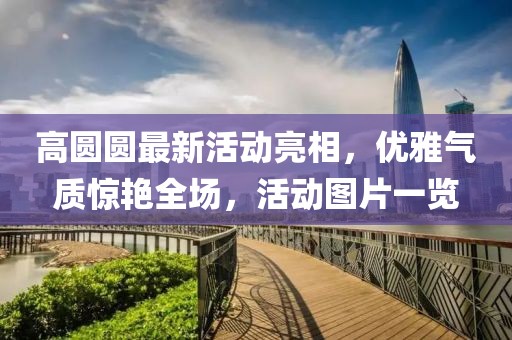 高圆圆最新活动亮相，优雅气质惊艳全场，活动图片一览