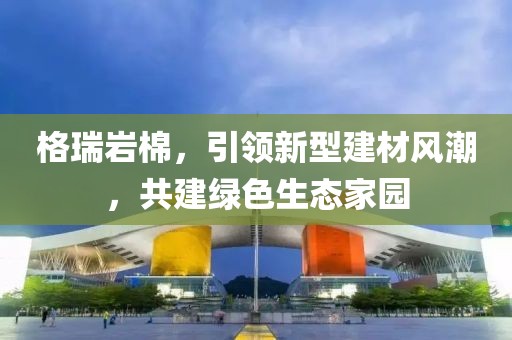 格瑞岩棉，引领新型建材风潮，共建绿色生态家园