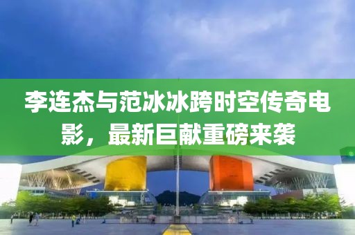 李连杰与范冰冰跨时空传奇电影，最新巨献重磅来袭