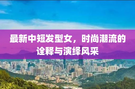 最新中短发型女，时尚潮流的诠释与演绎风采