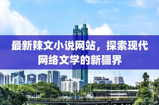 最新辣文小说网站，探索现代网络文学的新疆界