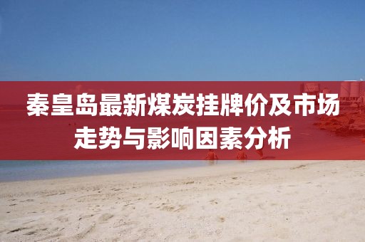 秦皇岛最新煤炭挂牌价及市场走势与影响因素分析