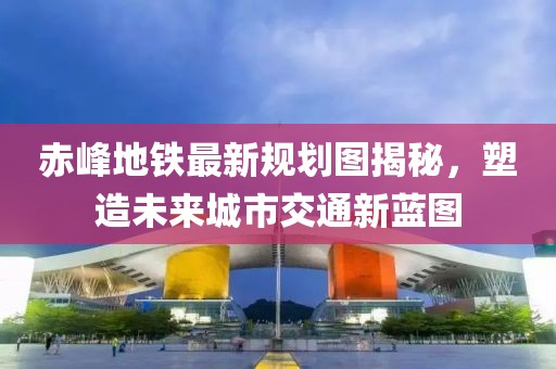 赤峰地铁最新规划图揭秘，塑造未来城市交通新蓝图