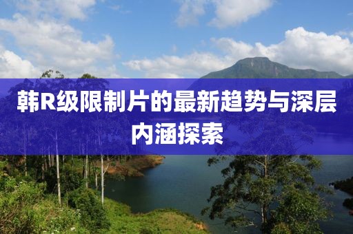 韩R级限制片的最新趋势与深层内涵探索