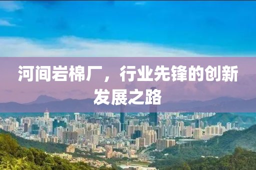 河间岩棉厂，行业先锋的创新发展之路