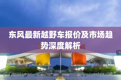 东风最新越野车报价及市场趋势深度解析