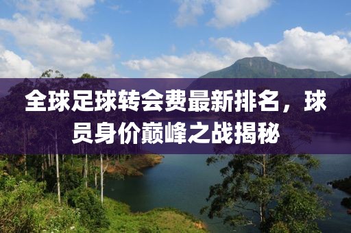 全球足球转会费最新排名，球员身价巅峰之战揭秘