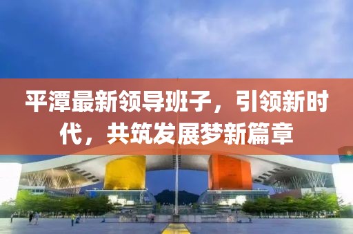 平潭最新领导班子，引领新时代，共筑发展梦新篇章