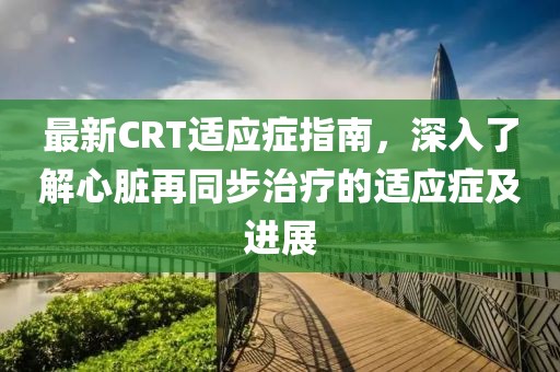 最新CRT适应症指南，深入了解心脏再同步治疗的适应症及进展