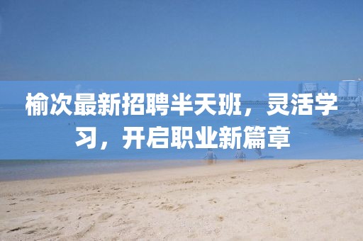 榆次最新招聘半天班，灵活学习，开启职业新篇章