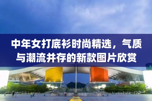 中年女打底衫时尚精选，气质与潮流并存的新款图片欣赏