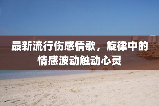 最新流行伤感情歌，旋律中的情感波动触动心灵