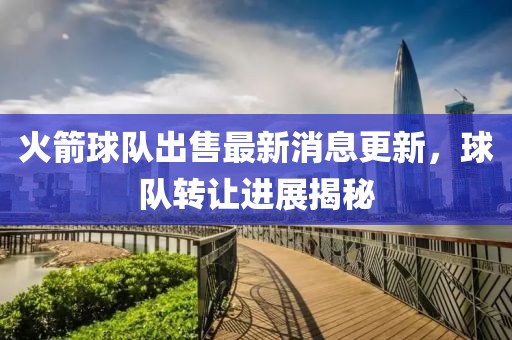 火箭球队出售最新消息更新，球队转让进展揭秘
