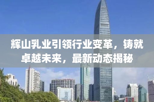 辉山乳业引领行业变革，铸就卓越未来，最新动态揭秘