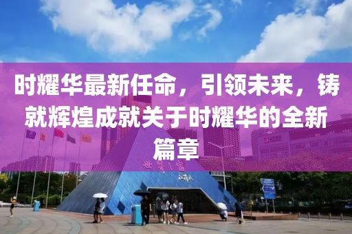 时耀华最新任命，引领未来，铸就辉煌成就关于时耀华的全新篇章