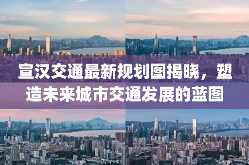 宣汉交通最新规划图揭晓，塑造未来城市交通发展的蓝图