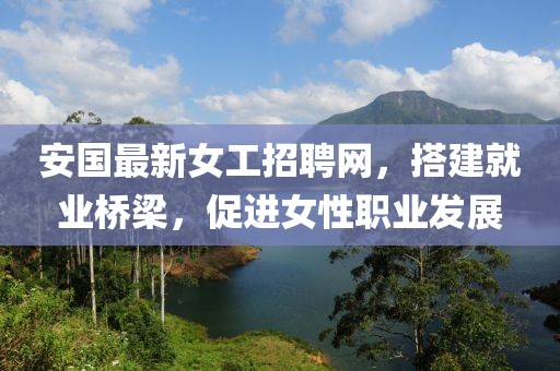 安国最新女工招聘网，搭建就业桥梁，促进女性职业发展