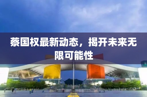 蔡国权最新动态，揭开未来无限可能性