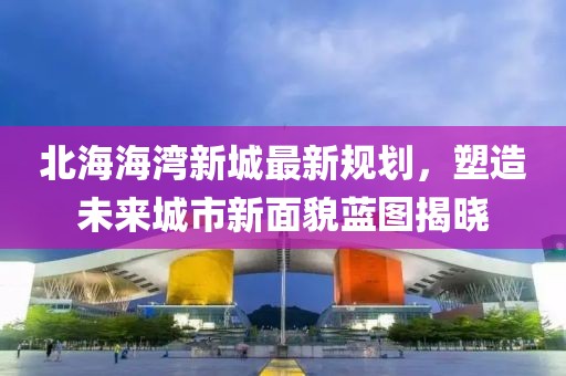 北海海湾新城最新规划，塑造未来城市新面貌蓝图揭晓