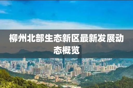 柳州北部生态新区最新发展动态概览