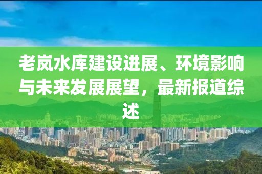 老岚水库建设进展、环境影响与未来发展展望，最新报道综述