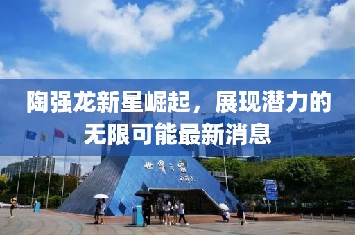 陶强龙新星崛起，展现潜力的无限可能最新消息