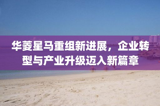华菱星马重组新进展，企业转型与产业升级迈入新篇章