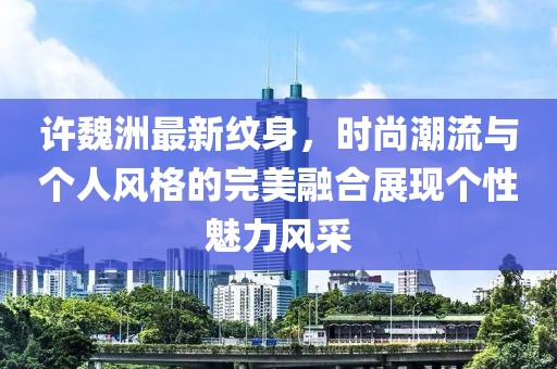 许魏洲最新纹身，时尚潮流与个人风格的完美融合展现个性魅力风采
