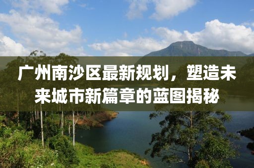 广州南沙区最新规划，塑造未来城市新篇章的蓝图揭秘