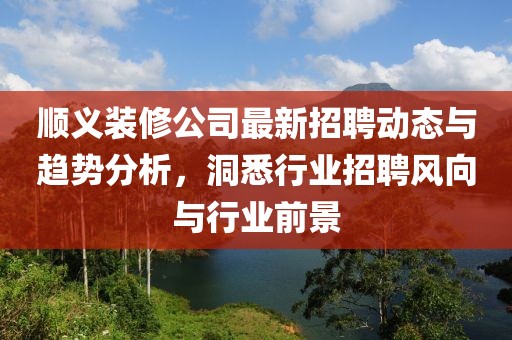 顺义装修公司最新招聘动态与趋势分析，洞悉行业招聘风向与行业前景