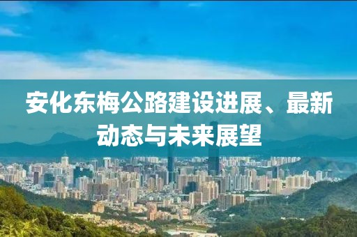 安化东梅公路建设进展、最新动态与未来展望