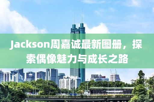 Jackson周嘉诚最新图册，探索偶像魅力与成长之路