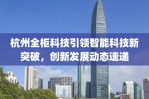 杭州全柜科技引领智能科技新突破，创新发展动态速递
