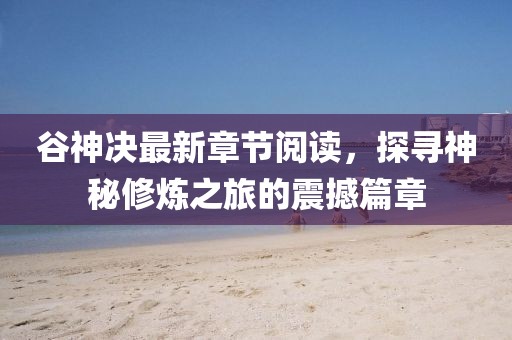 谷神决最新章节阅读，探寻神秘修炼之旅的震撼篇章